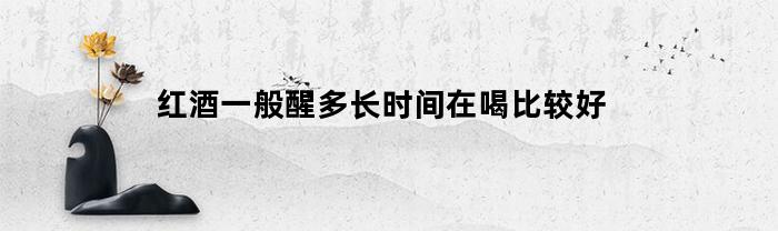 红酒一般醒多长时间在喝比较好(红酒一般醒多长时间在喝比较好呢)