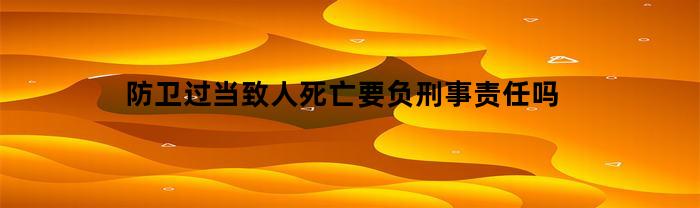 防卫过当致人死亡要负刑事责任吗(防卫过当致人死亡判刑多少年)