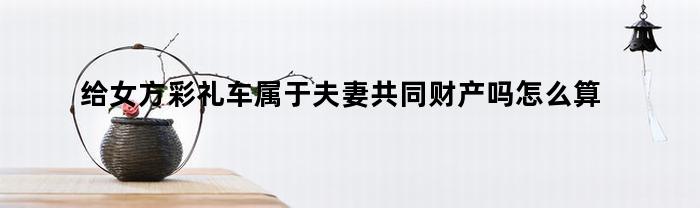 给女方彩礼车属于夫妻共同财产吗怎么算(女方用彩礼钱买车合适吗)