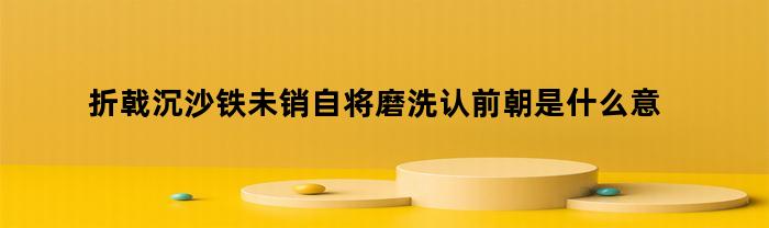 折戟沉沙铁未销自将磨洗认前朝是什么意思(折戟沉沙铁未销自将磨洗认前朝是什么生肖)