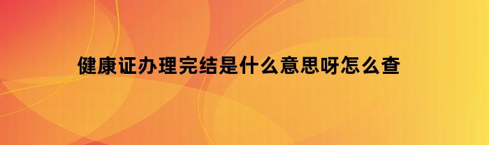 健康证办理完结是什么意思呀怎么查(健康证办完了去哪里拿)