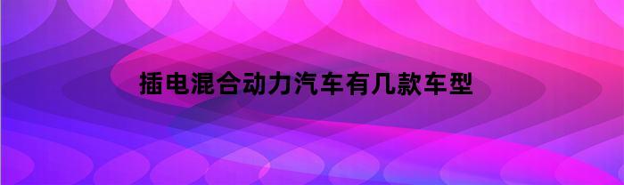 插电混合动力汽车有几款车型(插电混动有哪几款汽车)