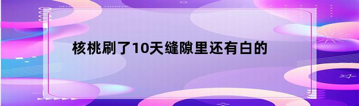 核桃刷了10天缝隙里还有白的(核桃刷了10天缝隙里还有白的怎么回事)