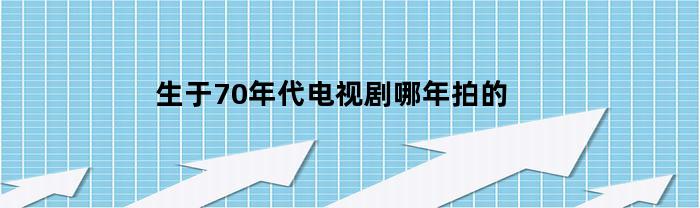 生于70年代电视剧哪年拍的(生于70年代电视剧哪年拍的啊)