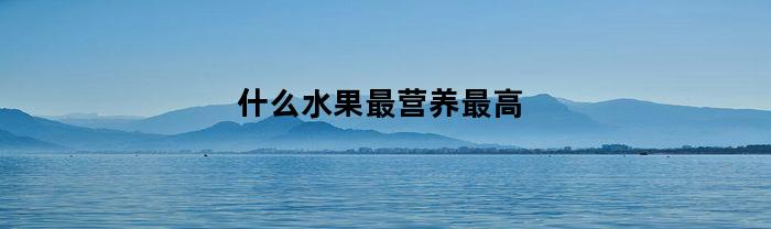 什么水果最营养最高(什么水果营养最高排名)