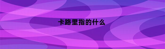 卡路里指的什么(卡路里具体是什么)