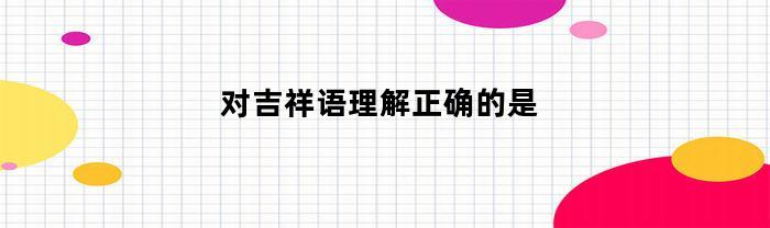 对吉祥语理解正确的是(表示吉祥的话对吉言)