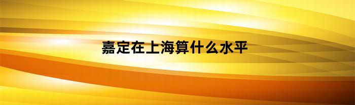 嘉定在上海算什么水平(嘉定在上海怎么样)
