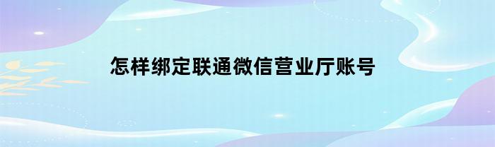 怎样绑定联通微信营业厅账号(中国联通怎么绑定微信)