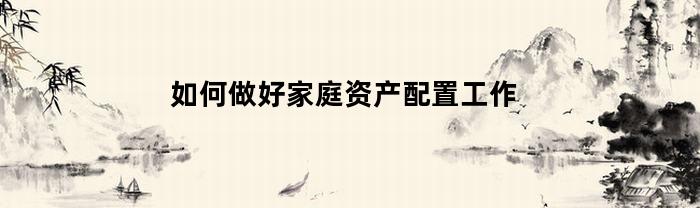如何做好家庭资产配置工作(家庭资产配置的三个步骤有)