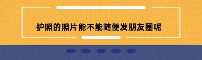 护照的照片能不能随便发朋友圈呢(护照照片可以戴发卡吗)