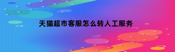 天猫超市客服怎么转人工服务(天猫超市怎么转接人工客服)