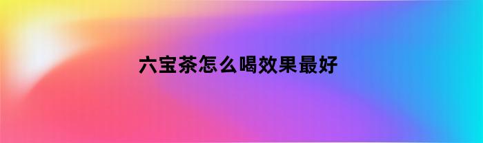 六宝茶怎么喝效果最好(六宝茶的功效)