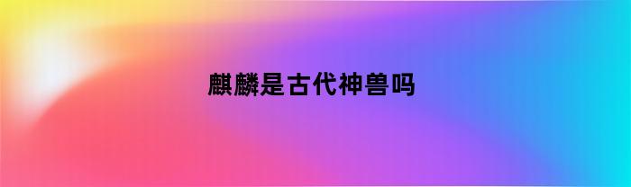 麒麟是古代神兽吗(麒麟是古代神兽吗图片)