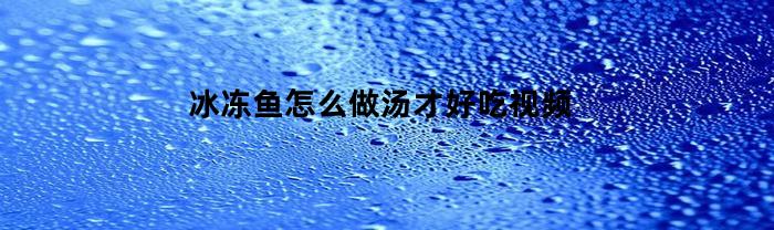 冰冻鱼怎么做汤才好吃视频(冻鱼汤怎么做好喝又营养)