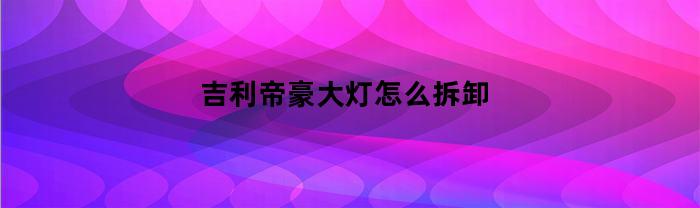 吉利帝豪大灯怎么拆卸(吉利帝豪大灯拆解)