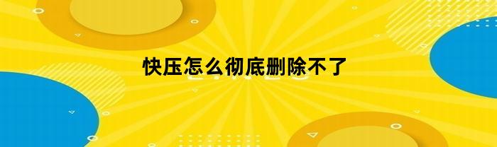 快压怎么彻底删除不了(快压怎么删干净)