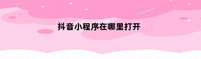 抖音小程序在哪里打开(抖音小程序在哪里打开权限设置)