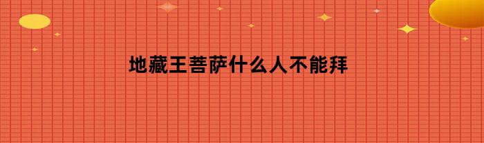 地藏王菩萨什么人不能拜(地藏王什么样的人可以请)
