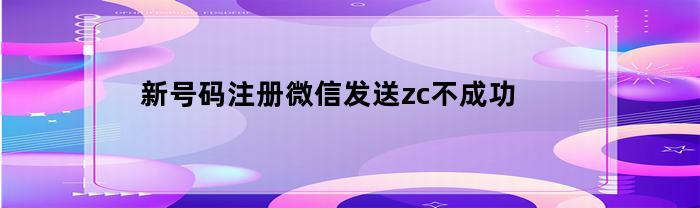 新号码注册微信发送zc不成功(新注册微信无法发送zc怎么办)