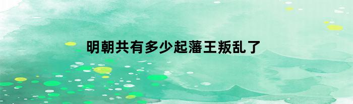明朝共有多少起藩王叛乱了(明朝共有多少起藩王叛乱了几次)