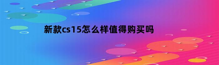 新款cs15怎么样值得购买吗(新款cs15怎么样值得购买吗值得买吗)