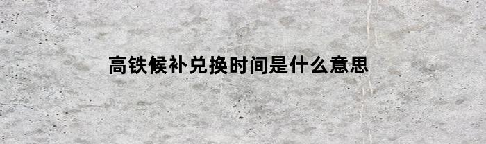 高铁候补兑换时间是什么意思(高铁候补兑现时间是什么意思)