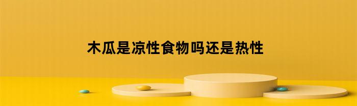 木瓜是凉性食物吗还是热性(木瓜是凉性还是热性水果)