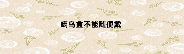 噶乌盒不能随便戴(噶乌盒不能随便戴吗)