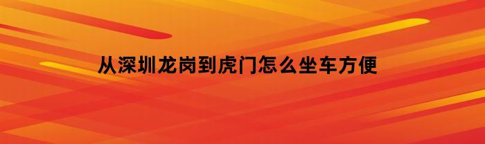 从深圳龙岗到虎门怎么坐车方便(深圳龙岗到虎门坐几号地铁)