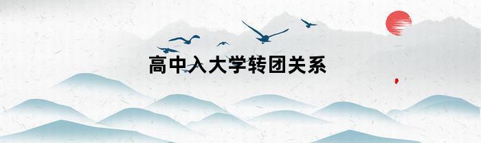 高中入大学转团关系(高中入大学转团关系怎么办理)