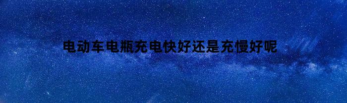 电动车电瓶充电快好还是充慢好呢(电动车电池充电快用得也快)