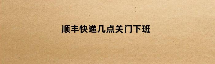顺丰快递几点关门下班(请问顺丰快递几点下班)