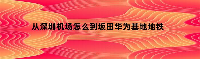 从深圳机场怎么到坂田华为基地地铁(深圳机场到华为基地大巴)