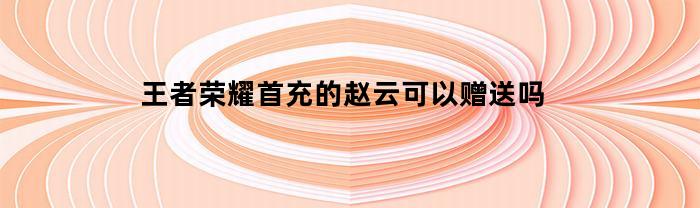 王者荣耀首充的赵云可以赠送吗(王者赵云首充选错了英雄怎么办)