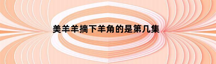 美羊羊摘下羊角的是第几集(美羊羊摘下角后的照片)