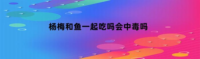杨梅和鱼一起吃吗会中毒吗(杨梅和鱼一起吃吗会中毒吗视频)