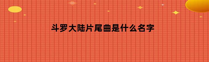 斗罗大陆片尾曲是什么名字(斗罗大陆片尾曲是什么歌)