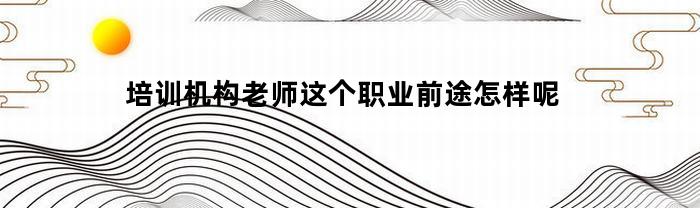 培训机构老师这个职业前途怎样呢(培训机构老师就业前景)