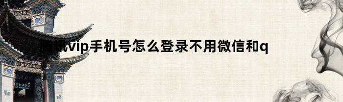 腾讯vip手机号怎么登录不用微信和qq(腾讯vip手机号登录怎么登录)