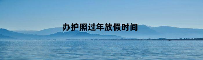 办护照过年放假时间(2024办护照过年放假时间)