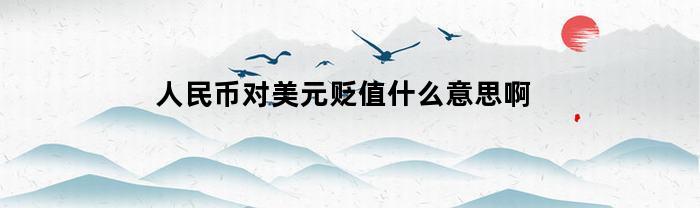 人民币对美元贬值什么意思啊(人民币对美元贬值和美元对人民币贬值)
