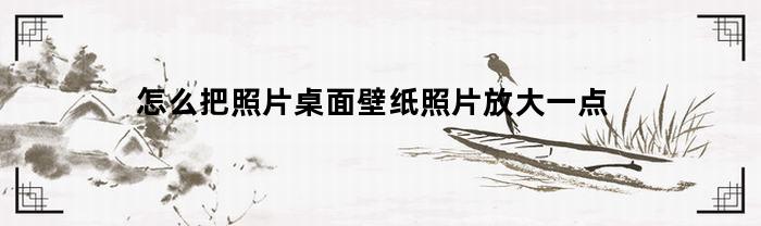 怎么把照片桌面壁纸照片放大一点(图片设壁纸太大怎么放小)