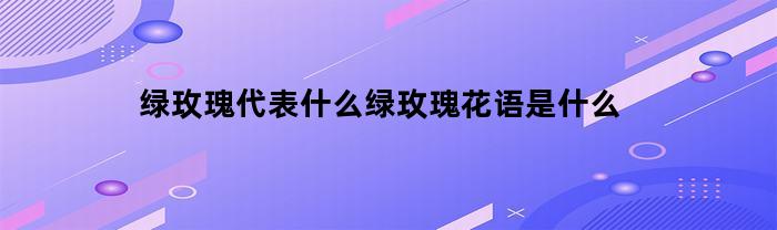 绿玫瑰代表什么绿玫瑰花语是什么(绿玫瑰花的寓意和花语)