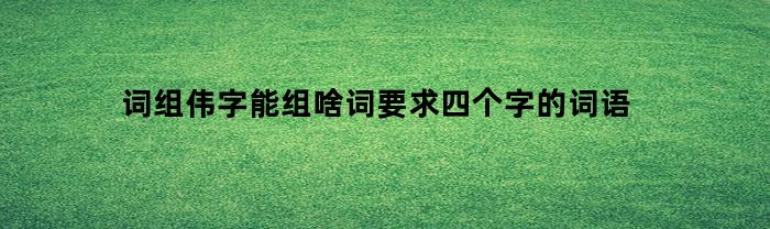 词组伟字能组啥词要求四个字的词语(伟字可以组成什么词语)