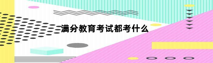 满分教育考试都考什么(满分教育考试是考哪个科目)