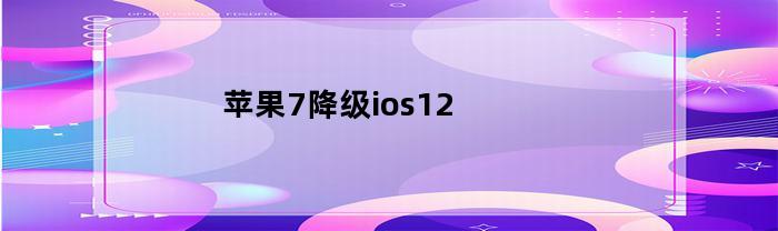 苹果7降级ios12(苹果7降级10系统)
