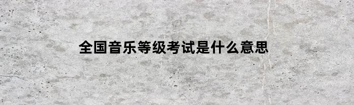 全国音乐等级考试是什么意思(音乐等级考试服务平台)