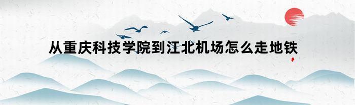 从重庆科技学院到江北机场怎么走地铁(重庆科技学院到江北机场多少钱)