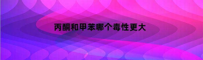 丙酮和甲苯哪个毒性更大(丙酮和苯甲醛)